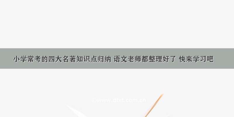 小学常考的四大名著知识点归纳 语文老师都整理好了 快来学习吧