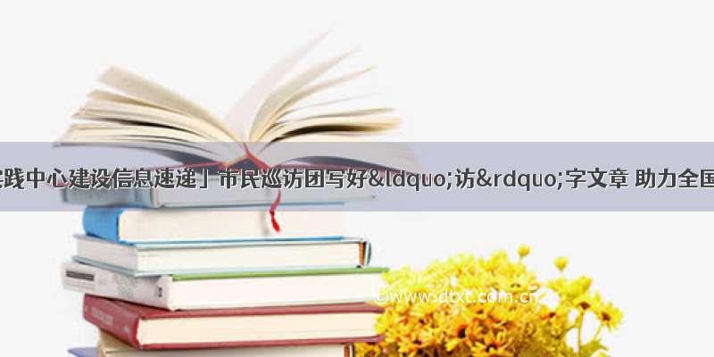 「新时代文明实践中心建设信息速递」市民巡访团写好“访”字文章 助力全国文明城市创