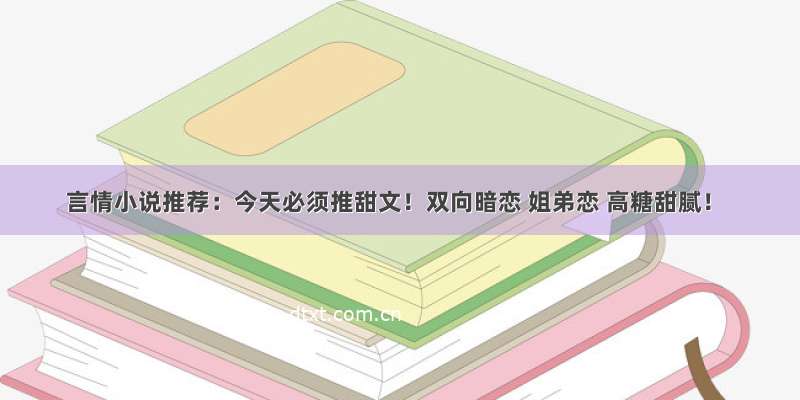 言情小说推荐：今天必须推甜文！双向暗恋 姐弟恋 高糖甜腻！