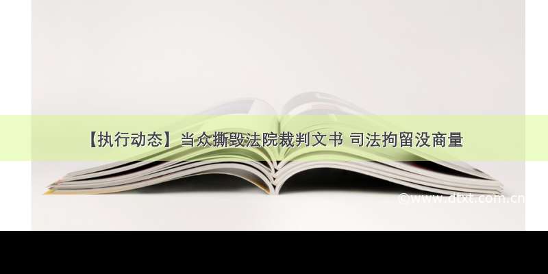 【执行动态】当众撕毁法院裁判文书 司法拘留没商量