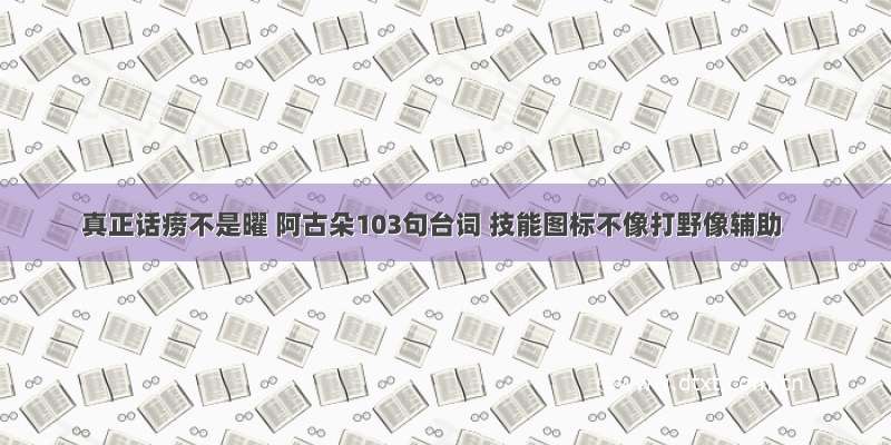 真正话痨不是曜 阿古朵103句台词 技能图标不像打野像辅助