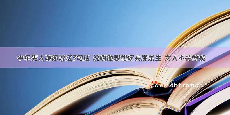 中年男人跟你说这3句话 说明他想和你共度余生 女人不要怀疑