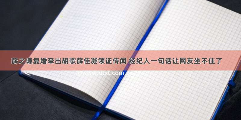 薛之谦复婚牵出胡歌薛佳凝领证传闻 经纪人一句话让网友坐不住了