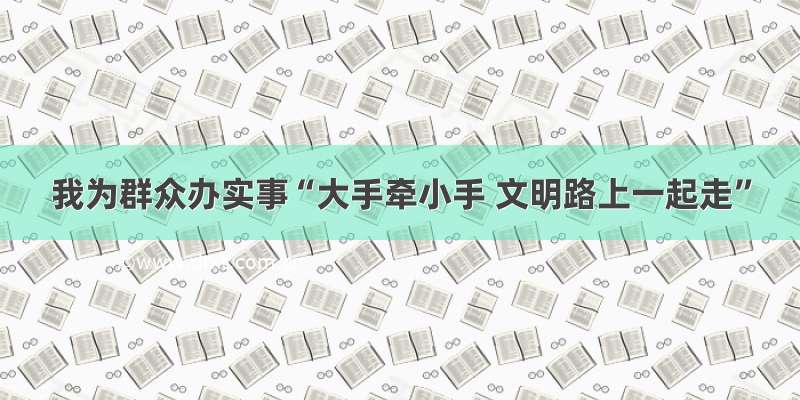 我为群众办实事“大手牵小手 文明路上一起走”