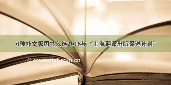 6种外文版图书入选2018年“上海翻译出版促进计划”