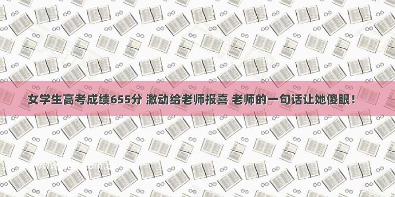 女学生高考成绩655分 激动给老师报喜 老师的一句话让她傻眼！