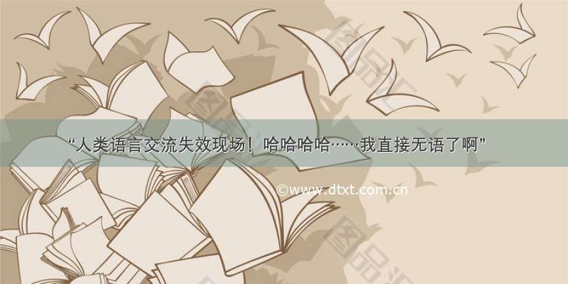 “人类语言交流失效现场！哈哈哈哈……我直接无语了啊”