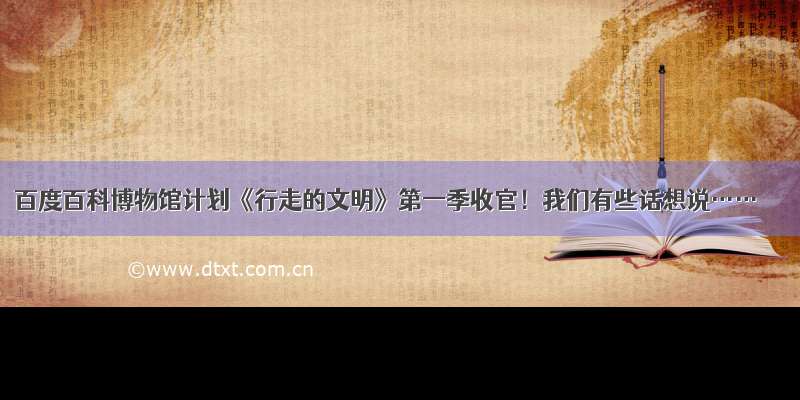 百度百科博物馆计划《行走的文明》第一季收官！我们有些话想说……