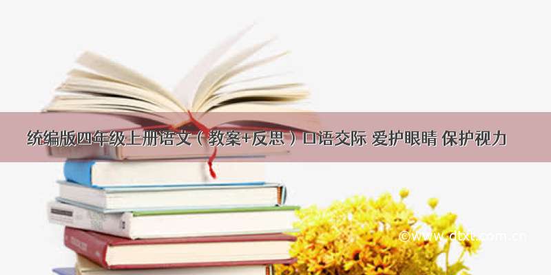 统编版四年级上册语文（教案+反思）口语交际 爱护眼睛 保护视力