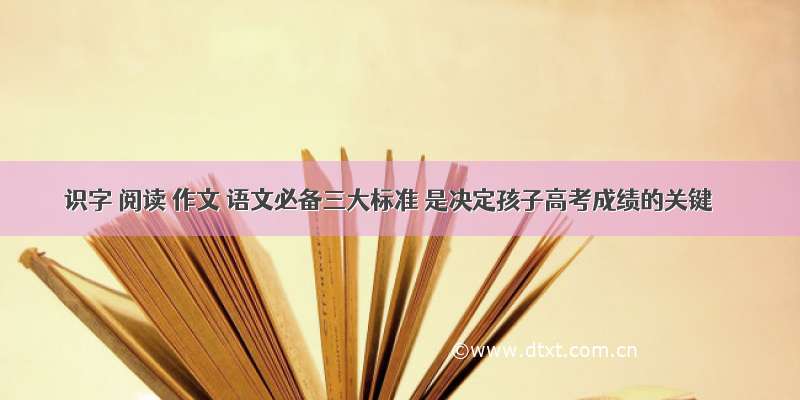 识字 阅读 作文 语文必备三大标准 是决定孩子高考成绩的关键