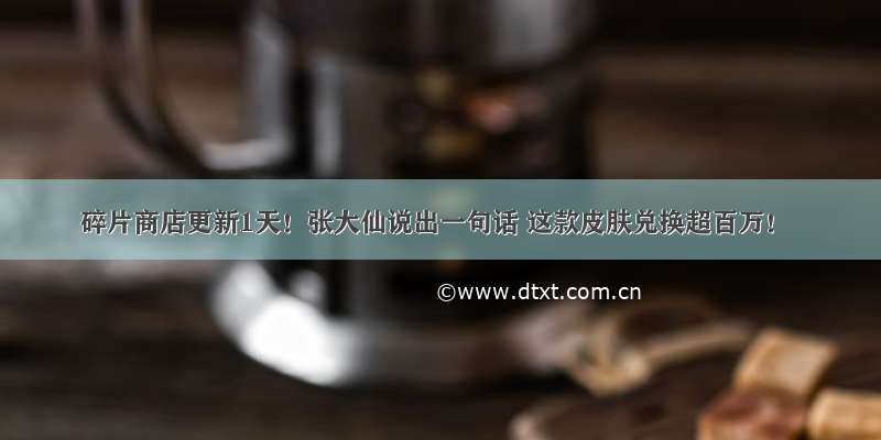 碎片商店更新1天！张大仙说出一句话 这款皮肤兑换超百万！