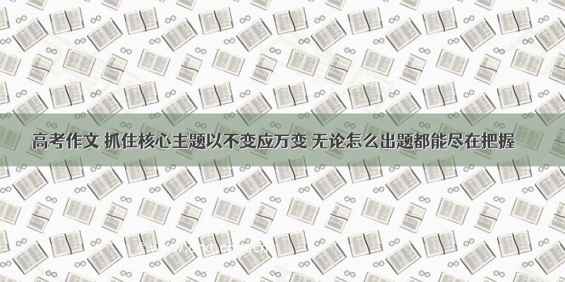 高考作文 抓住核心主题以不变应万变 无论怎么出题都能尽在把握