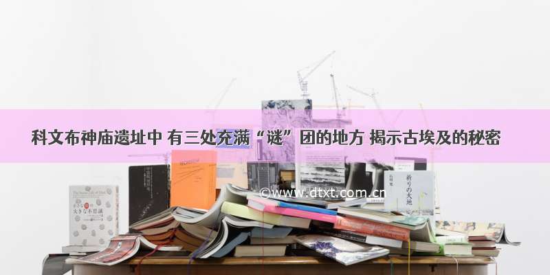 科文布神庙遗址中 有三处充满“谜”团的地方 揭示古埃及的秘密