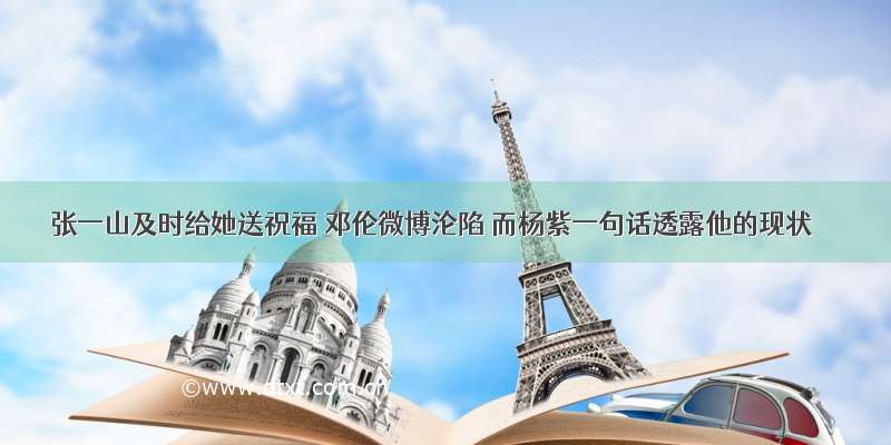 张一山及时给她送祝福 邓伦微博沦陷 而杨紫一句话透露他的现状