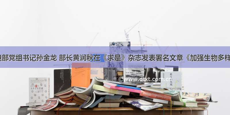 生态环境部党组书记孙金龙 部长黄润秋在《求是》杂志发表署名文章《加强生物多样性保