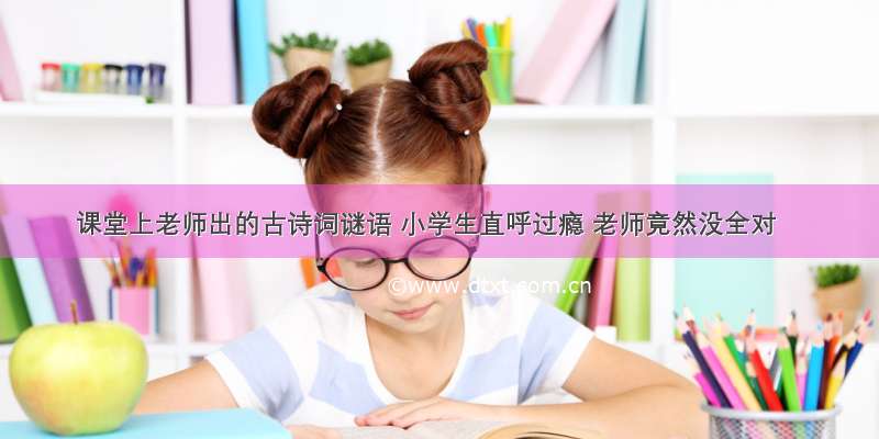 课堂上老师出的古诗词谜语 小学生直呼过瘾 老师竟然没全对