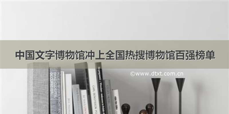 中国文字博物馆冲上全国热搜博物馆百强榜单