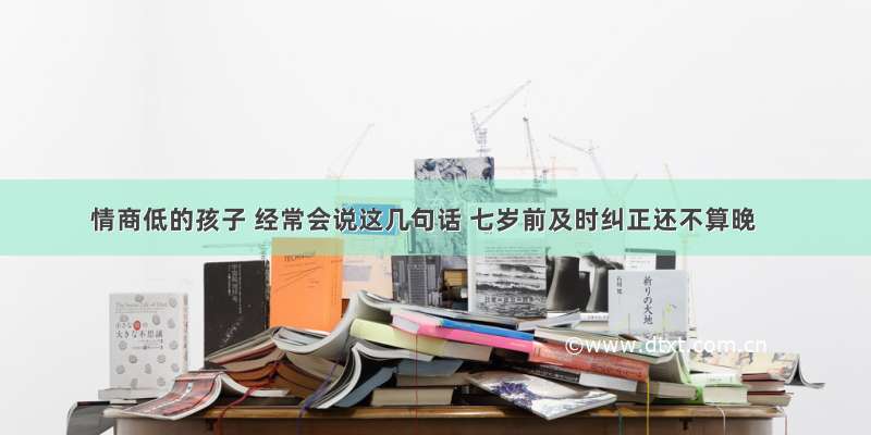 情商低的孩子 经常会说这几句话 七岁前及时纠正还不算晚