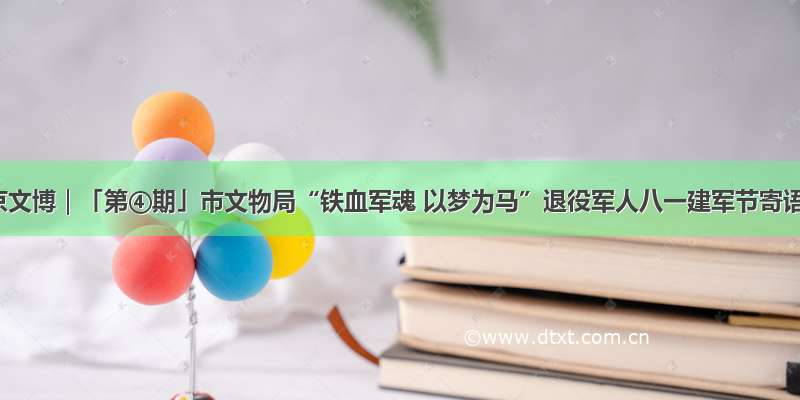 北京文博｜「第④期」市文物局“铁血军魂 以梦为马”退役军人八一建军节寄语