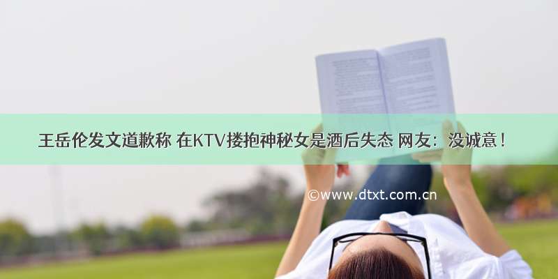 王岳伦发文道歉称 在KTV搂抱神秘女是酒后失态 网友：没诚意！