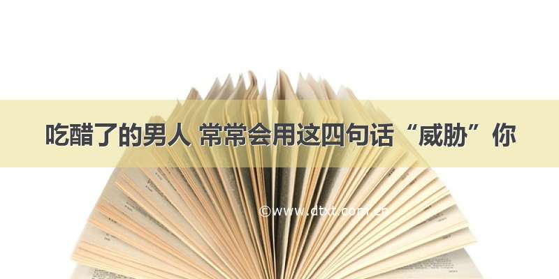 吃醋了的男人 常常会用这四句话“威胁”你