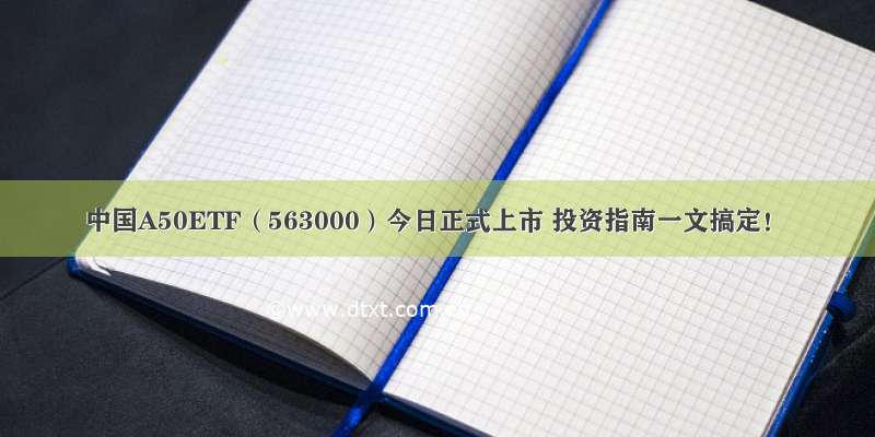 中国A50ETF（563000）今日正式上市 投资指南一文搞定！