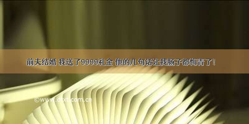 前夫结婚 我送了9999礼金 他的几句话让我肠子都悔青了！