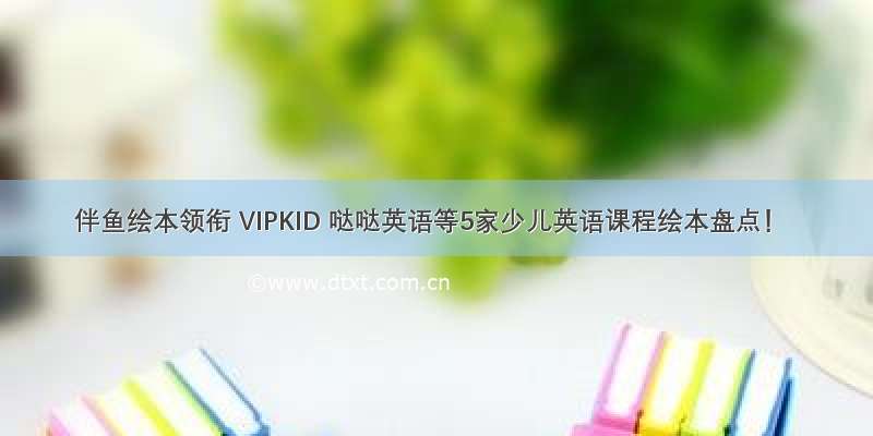 伴鱼绘本领衔 VIPKID 哒哒英语等5家少儿英语课程绘本盘点！