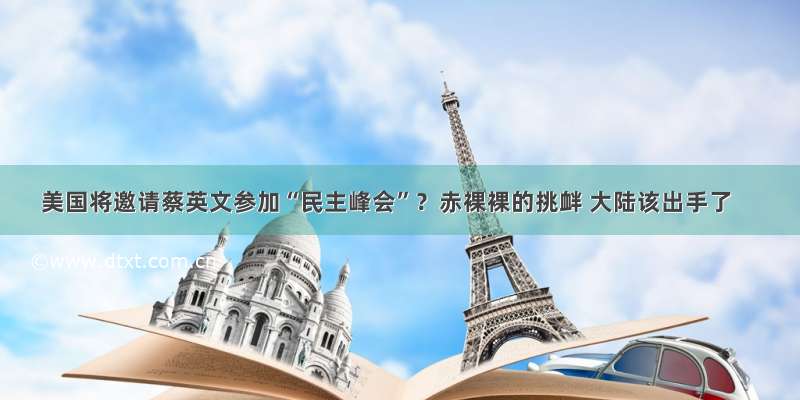 美国将邀请蔡英文参加“民主峰会”？赤裸裸的挑衅 大陆该出手了