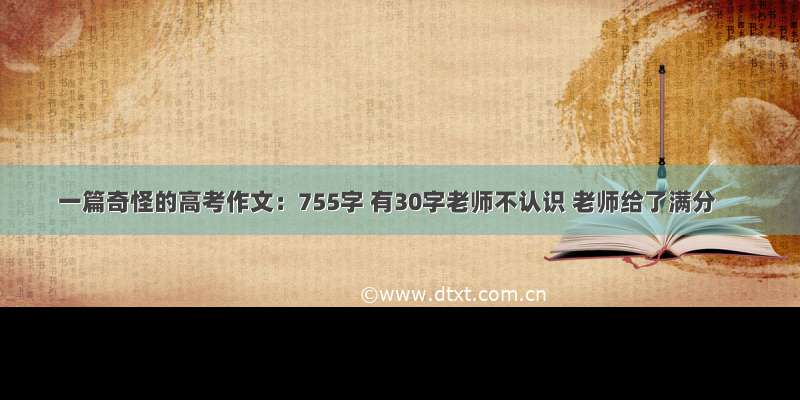 一篇奇怪的高考作文：755字 有30字老师不认识 老师给了满分