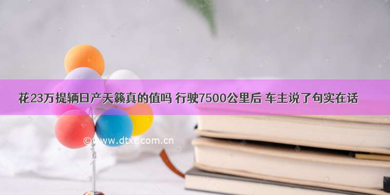 花23万提辆日产天籁真的值吗 行驶7500公里后 车主说了句实在话