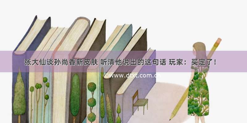 张大仙谈孙尚香新皮肤 听清他说出的这句话 玩家：买定了！