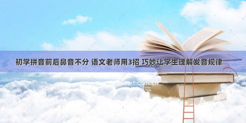 初学拼音前后鼻音不分 语文老师用3招 巧妙让学生理解发音规律