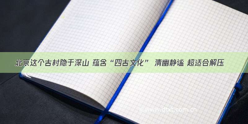 北京这个古村隐于深山 蕴含“四古文化” 清幽静谧 超适合解压