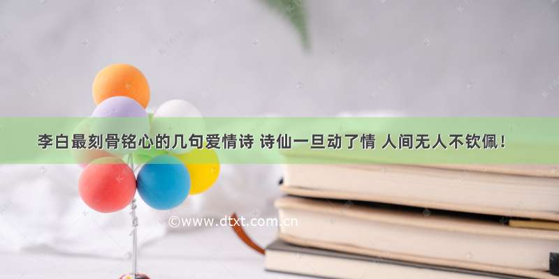 李白最刻骨铭心的几句爱情诗 诗仙一旦动了情 人间无人不钦佩！