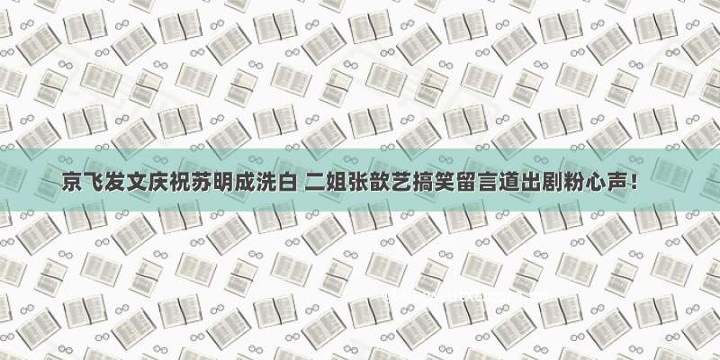 京飞发文庆祝苏明成洗白 二姐张歆艺搞笑留言道出剧粉心声！