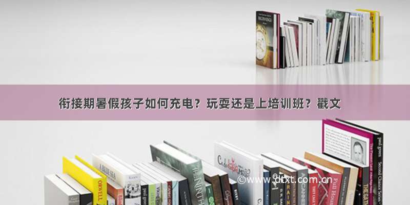 衔接期暑假孩子如何充电？玩耍还是上培训班？戳文