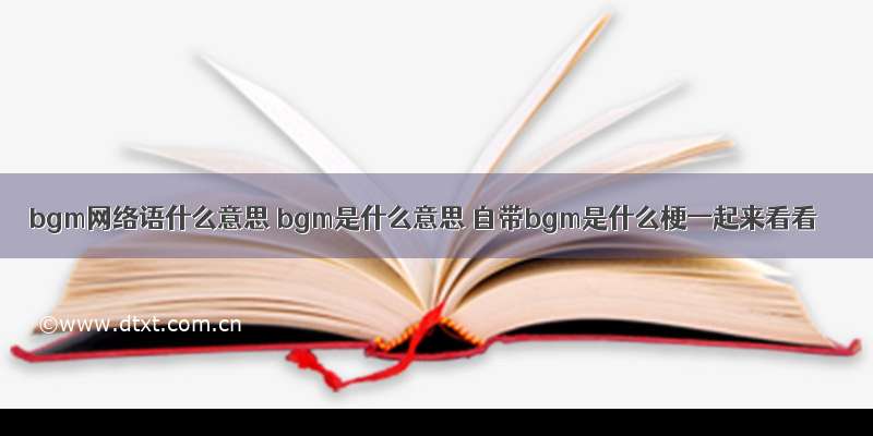 bgm网络语什么意思 bgm是什么意思 自带bgm是什么梗一起来看看