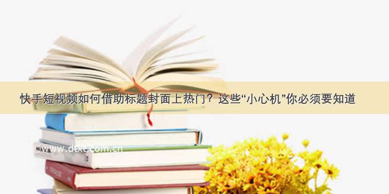 快手短视频如何借助标题封面上热门？这些“小心机”你必须要知道