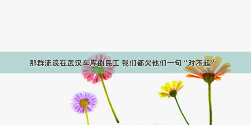 那群流浪在武汉车库的民工 我们都欠他们一句“对不起”