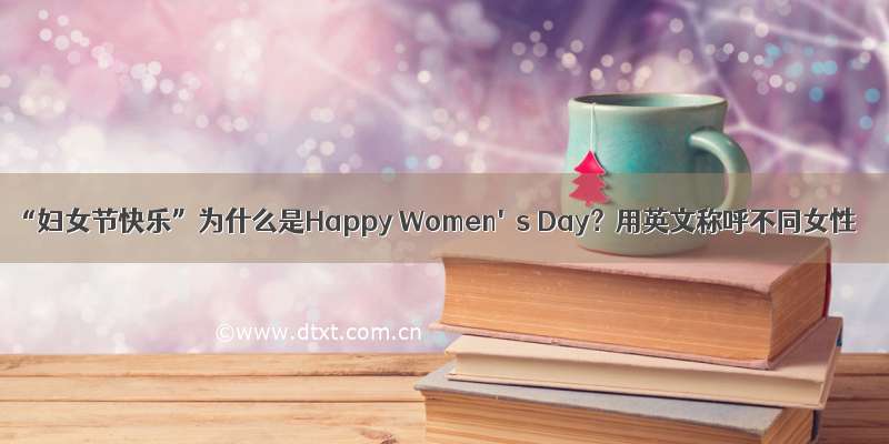 “妇女节快乐”为什么是Happy Women's Day？用英文称呼不同女性