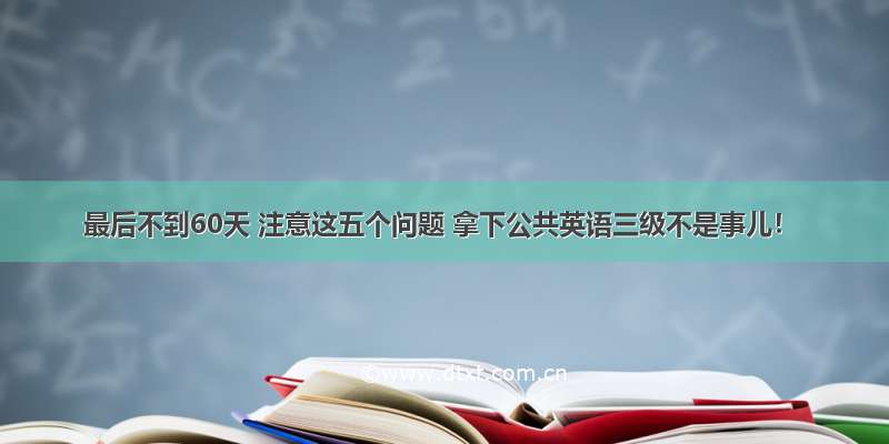 最后不到60天 注意这五个问题 拿下公共英语三级不是事儿！