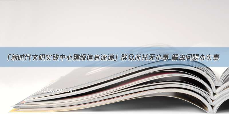 「新时代文明实践中心建设信息速递」群众所托无小事 解决问题办实事