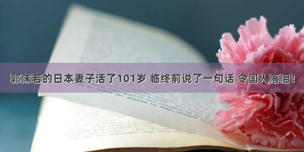 郭沫若的日本妻子活了101岁 临终前说了一句话 令国人落泪！