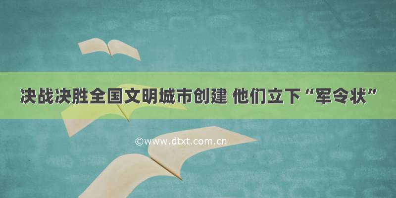 决战决胜全国文明城市创建 他们立下“军令状”