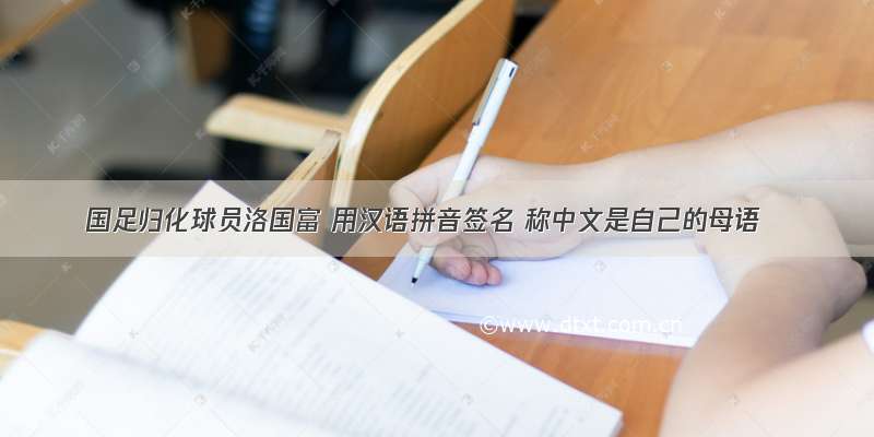 国足归化球员洛国富 用汉语拼音签名 称中文是自己的母语
