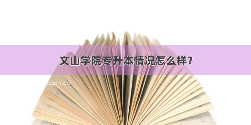 文山学院专升本情况怎么样？