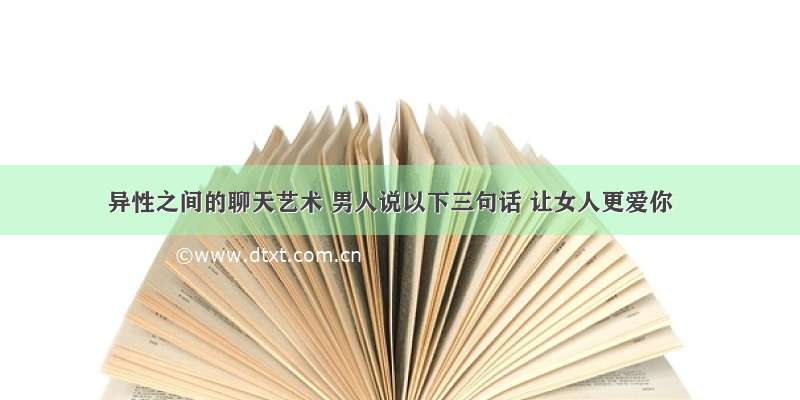 异性之间的聊天艺术 男人说以下三句话 让女人更爱你