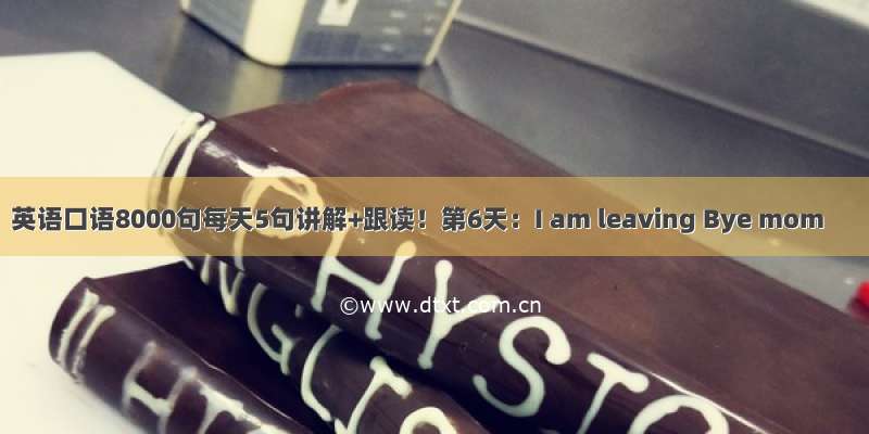 英语口语8000句每天5句讲解+跟读！第6天：I am leaving Bye mom