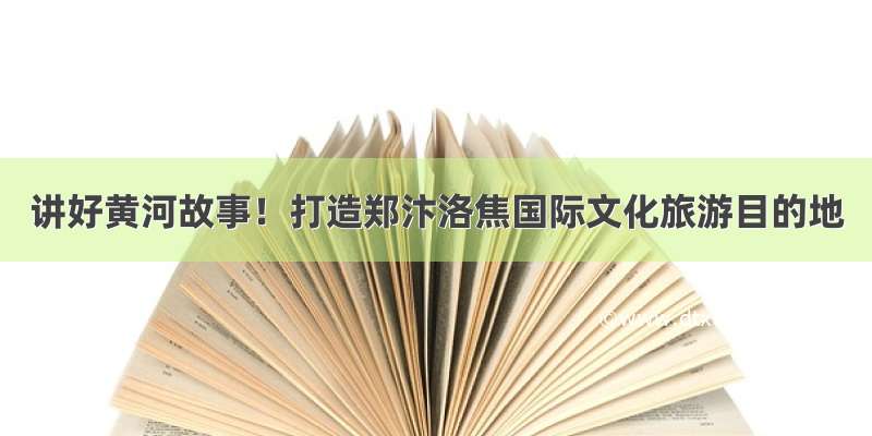 讲好黄河故事！打造郑汴洛焦国际文化旅游目的地